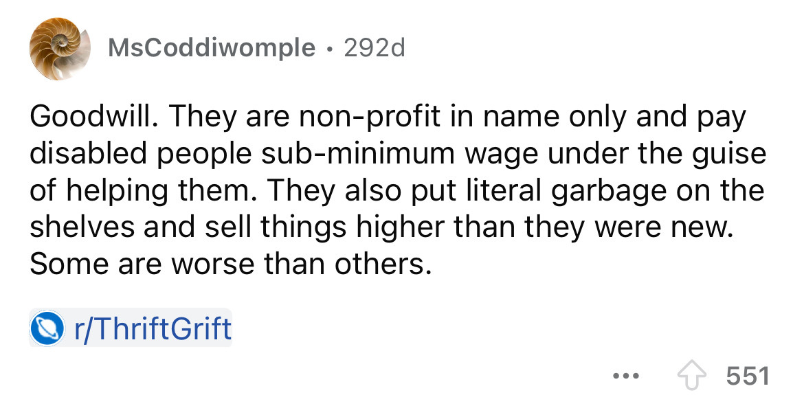 number - MsCoddiwomple 292d Goodwill. They are nonprofit in name only and pay disabled people subminimum wage under the guise of helping them. They also put literal garbage on the shelves and sell things higher than they were new. Some are worse than othe
