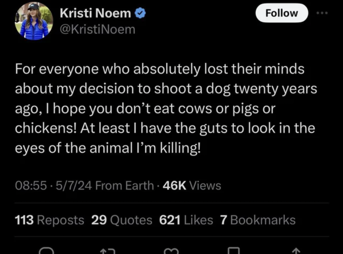 screenshot - Kristi Noem For everyone who absolutely lost their minds about my decision to shoot a dog twenty years ago, I hope you don't eat cows or pigs or chickens! At least I have the guts to look in the eyes of the animal I'm killing! 5724 From Earth