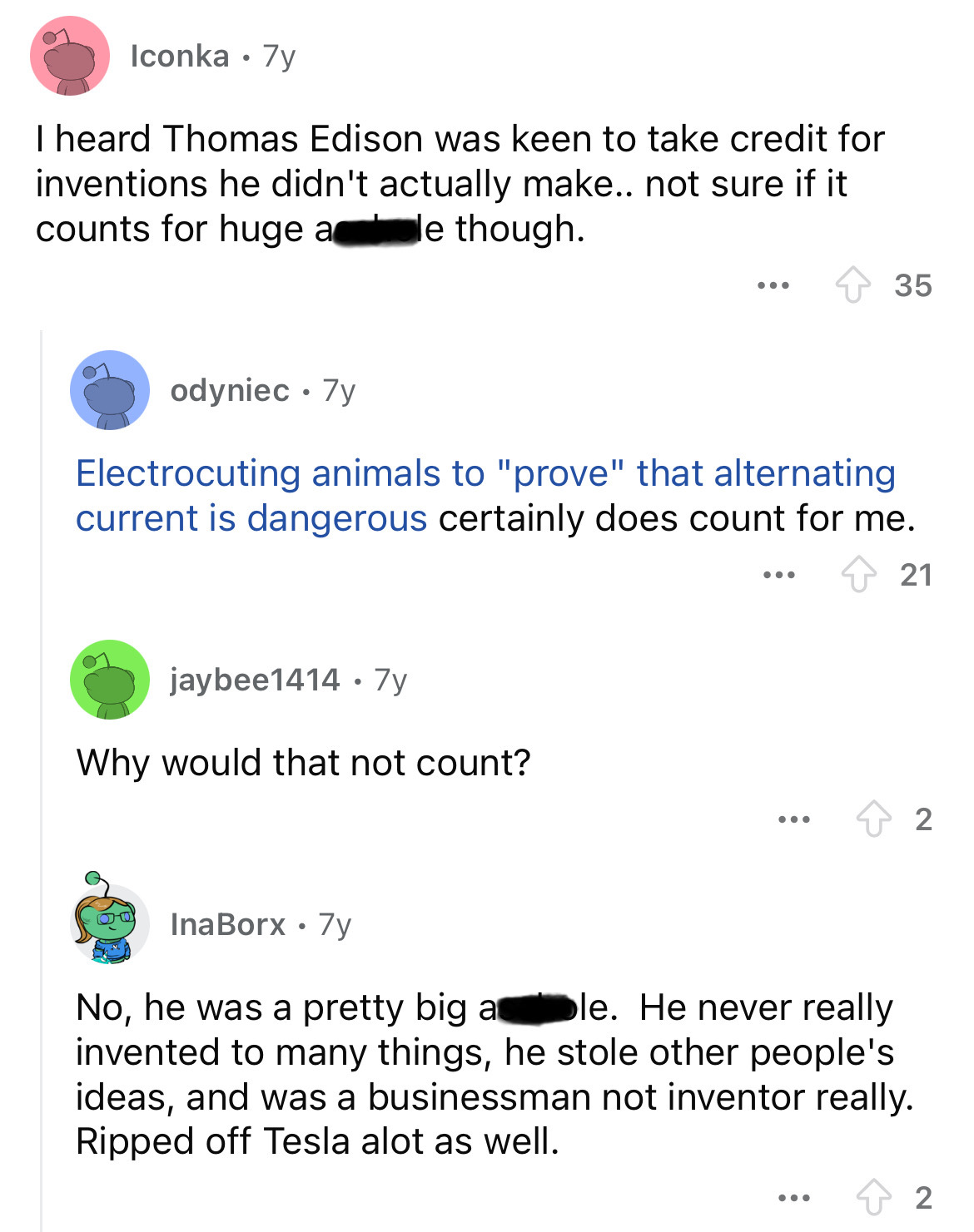 screenshot - Iconka. 7y I heard Thomas Edison was keen to take credit for inventions he didn't actually make.. not sure if it counts for huge a le though. ... 35 odyniec 7y Electrocuting animals to "prove" that alternating current is dangerous certainly d