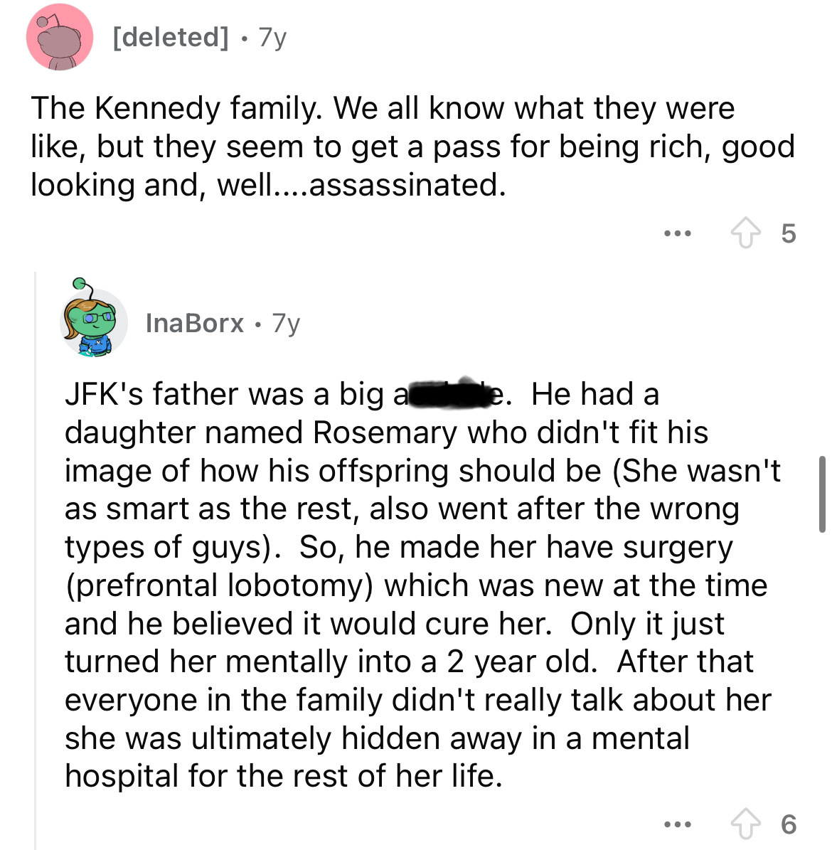 screenshot - deleted 7y The Kennedy family. We all know what they were , but they seem to get a pass for being rich, good looking and, well....assassinated. InaBorx 7y Jfk's father was a big a e. He had a daughter named Rosemary who didn't fit his image o