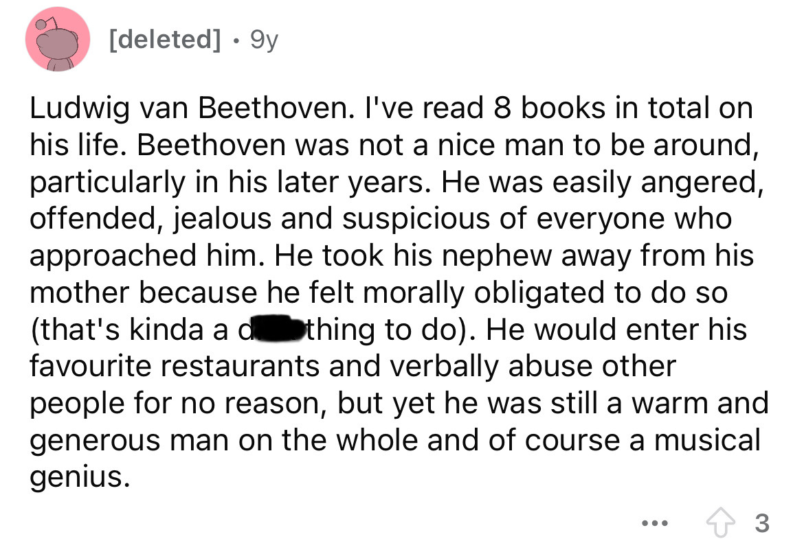 screenshot - deleted 9y Ludwig van Beethoven. I've read 8 books in total on his life. Beethoven was not a nice man to be around, particularly in his later years. He was easily angered, offended, jealous and suspicious of everyone who approached him. He to
