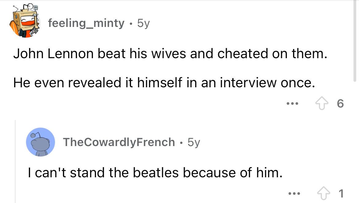 screenshot - feeling_minty 5y John Lennon beat his wives and cheated on them. He even revealed it himself in an interview once. TheCowardlyFrench 5y I can't stand the beatles because of him. 6 1