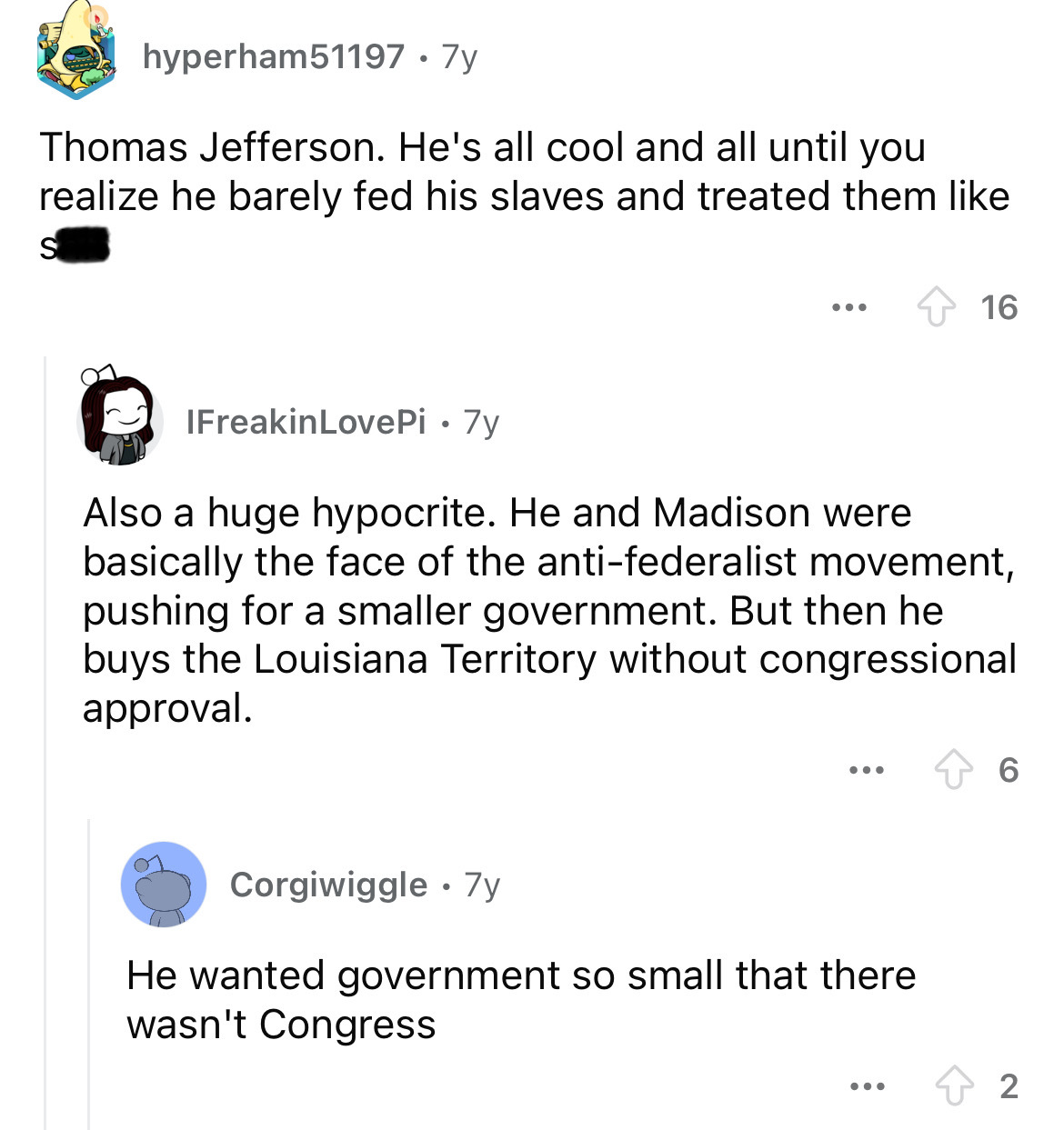 screenshot - hyperham51197 7y Thomas Jefferson. He's all cool and all until you realize he barely fed his slaves and treated them S ... 16 IFreakinLovePi 7y Also a huge hypocrite. He and Madison were basically the face of the antifederalist movement, push