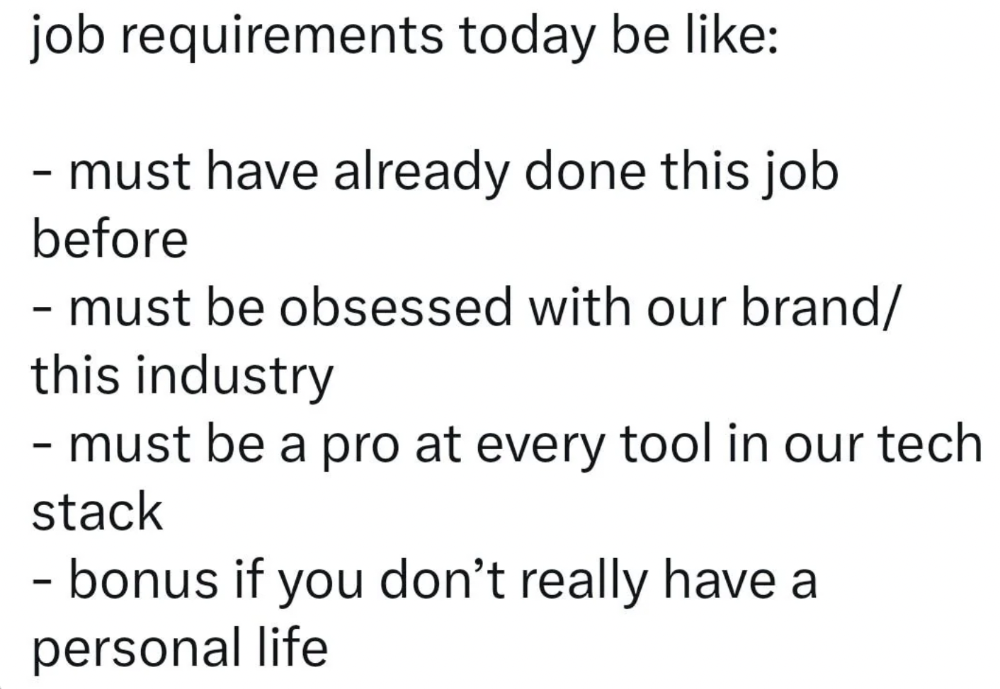 number - job requirements today be must have already done this job before must be obsessed with our brand this industry must be a pro at every tool in our tech stack bonus if you don't really have a personal life