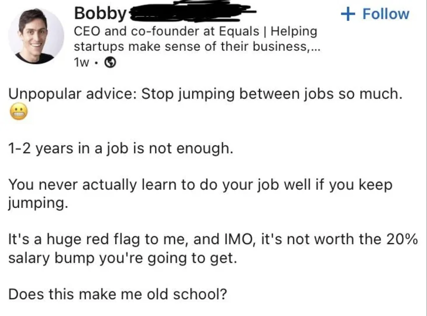 screenshot - Bobby Ceo and cofounder at Equals | Helping startups make sense of their business,... 1w Unpopular advice Stop jumping between jobs so much. 12 years in a job is not enough. You never actually learn to do your job well if you keep jumping. It