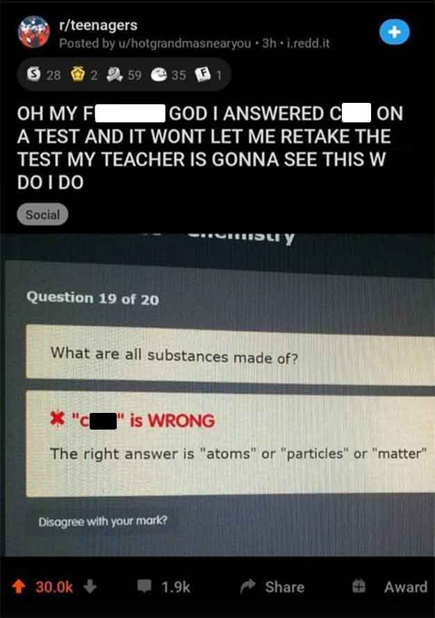 funniest reddit posts - rteenagers Posted by uhotgrandmasnearyou 3h i.redd.it $28 28 2 59. 35 Oh My F God I Answered C On A Test And It Wont Let Me Retake The Test My Teacher Is Gonna See This W Do I Do Social Question 19 of 20 bury What are all substance