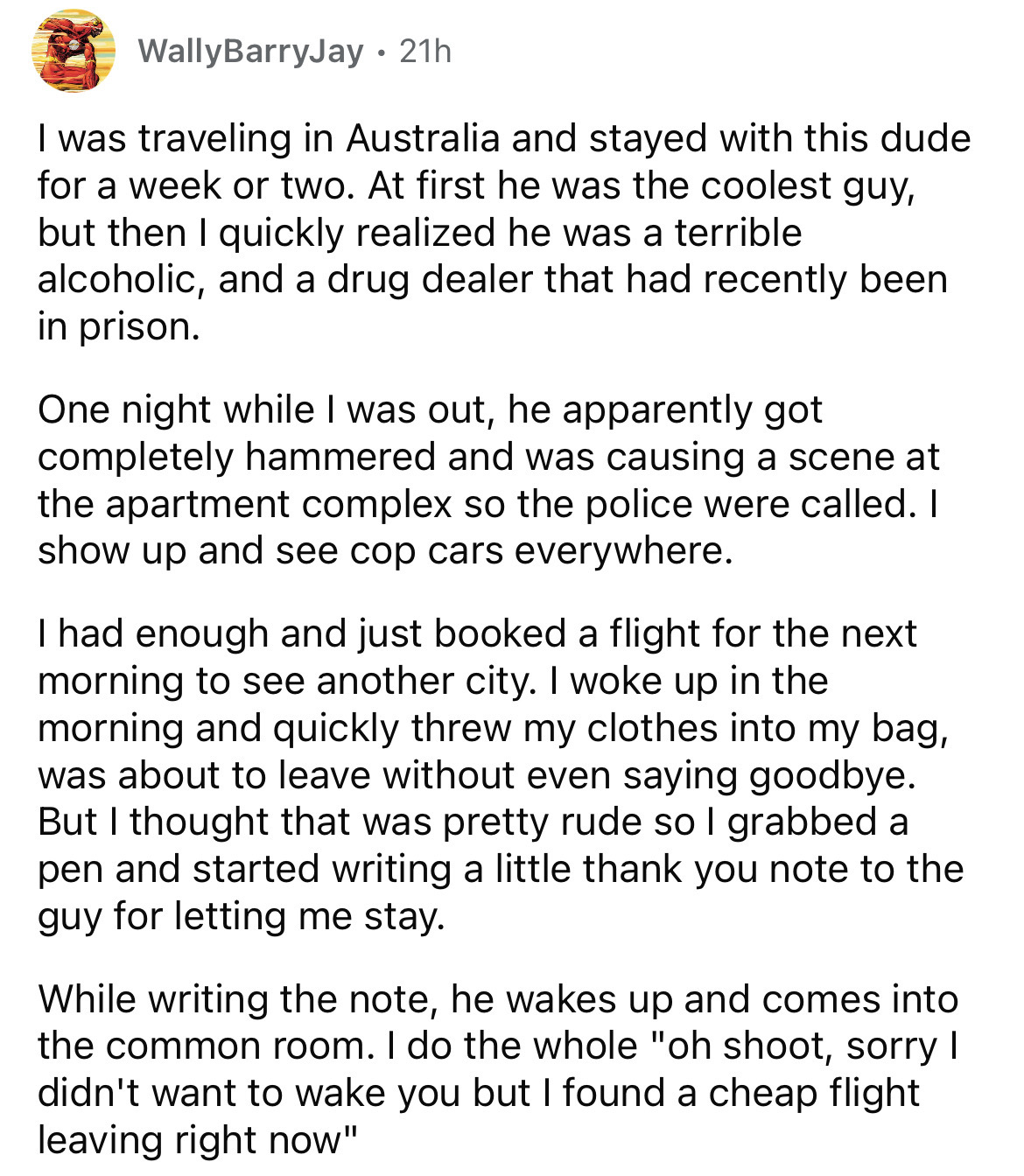 document - WallyBarryJay 21h I was traveling in Australia and stayed with this dude for a week or two. At first he was the coolest guy, but then I quickly realized he was a terrible alcoholic, and a drug dealer that had recently been in prison. One night 