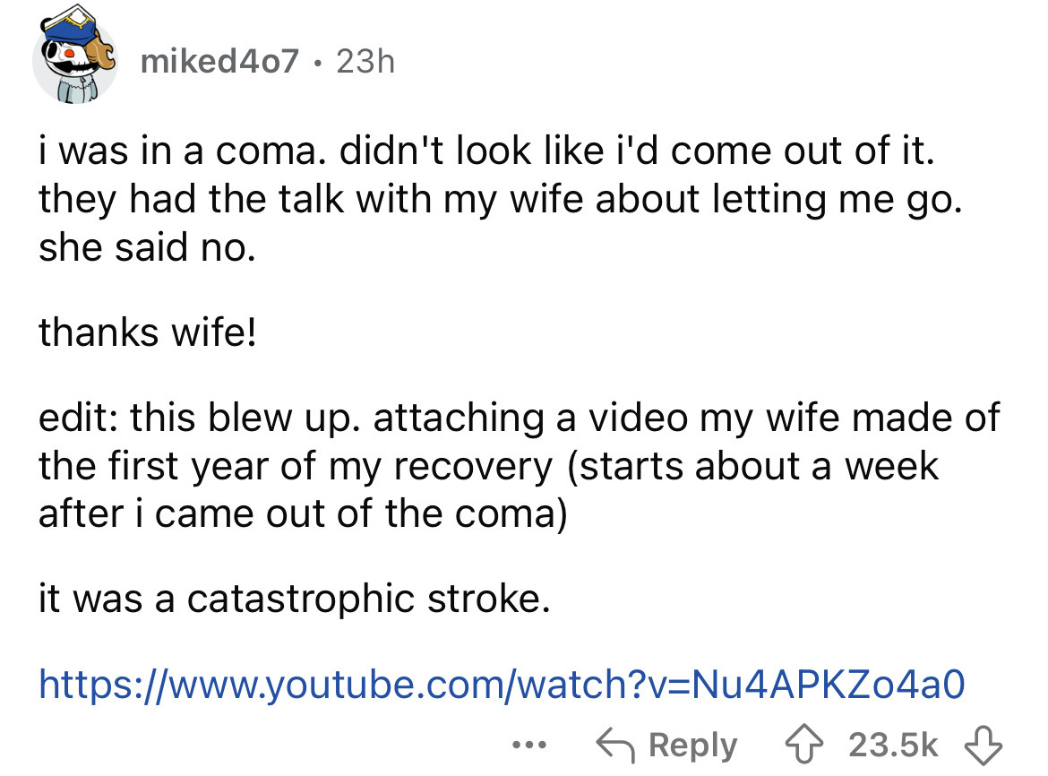 screenshot - miked 407 23h . i was in a coma. didn't look i'd come out of it. they had the talk with my wife about letting me go. she said no. thanks wife! edit this blew up. attaching a video my wife made of the first year of my recovery starts about a w