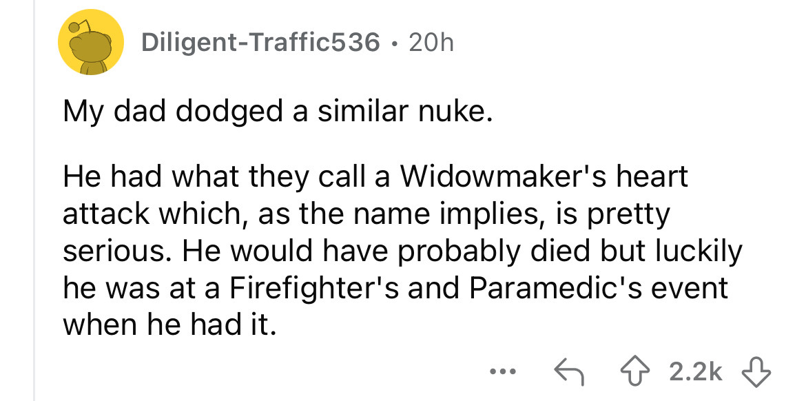number - DiligentTraffic536 20h My dad dodged a similar nuke. He had what they call a Widowmaker's heart attack which, as the name implies, is pretty serious. He would have probably died but luckily he was at a Firefighter's and Paramedic's event when he 