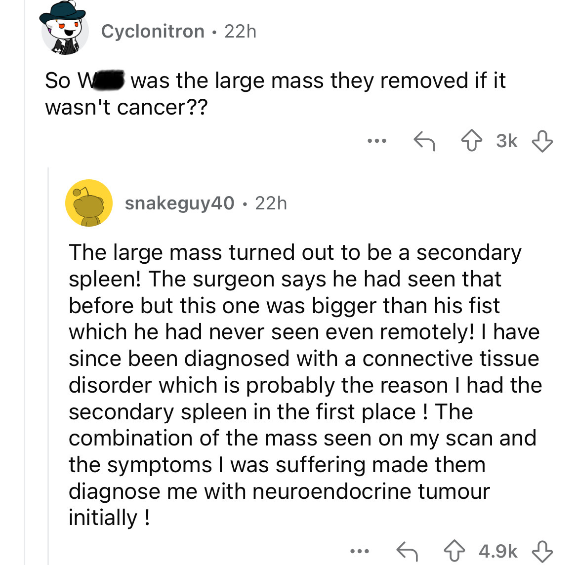 document - Cyclonitron 22h So W was the large mass they removed if it wasn't cancer?? ... 3k snakeguy40 22h The large mass turned out to be a secondary spleen! The surgeon says he had seen that before but this one was bigger than his fist which he had nev