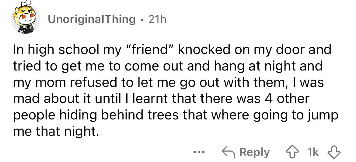 number - UnoriginalThing 21h In high school my "friend" knocked on my door and tried to get me to come out and hang at night and my mom refused to let me go out with them, I was mad about it until I learnt that there was 4 other people hiding behind trees