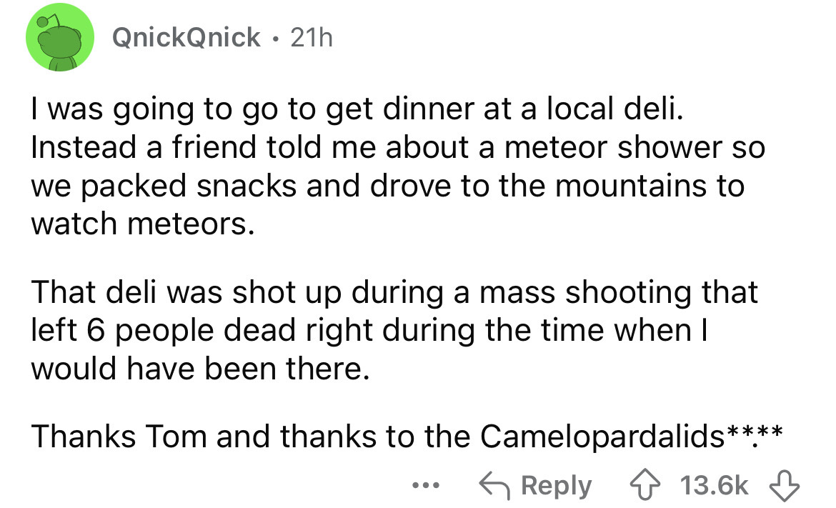 number - QnickQnick 21h I was going to go to get dinner at a local deli. Instead a friend told me about a meteor shower so we packed snacks and drove to the mountains to watch meteors. That deli was shot up during a mass shooting that left 6 people dead r