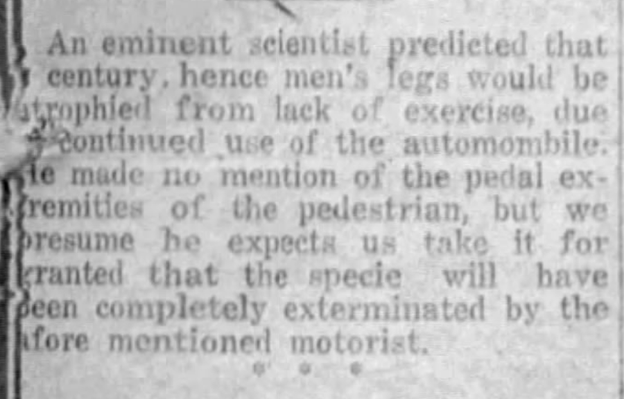 document - An eminent scientist predicted that century, hence men's legs would be atrophied from lack of exercise, due Continued use of the automombile. ie made no mention of the pedal ex remities of the pedestrian, but we presume he expects us take it fo