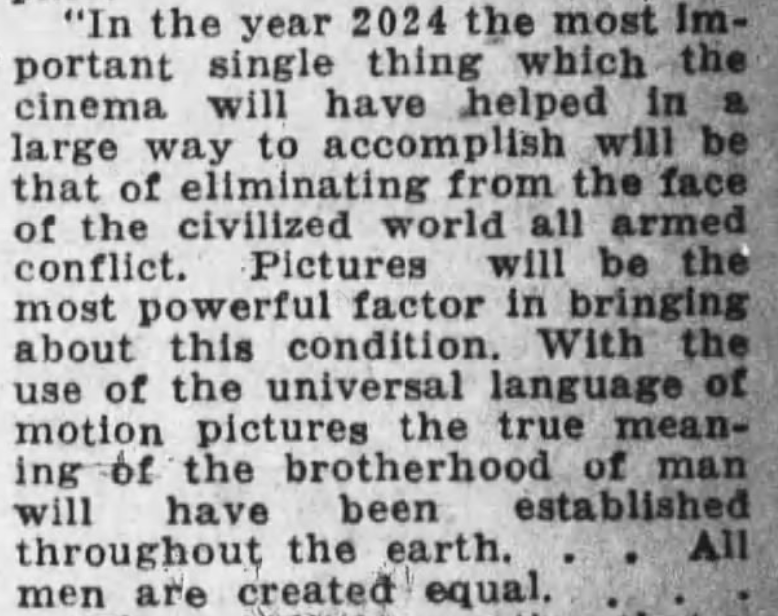 1924 predictions for 2024 - "In the year 2024 the most Im portant single thing which the cinema will have helped in a large way to accomplish will be that of eliminating from the face of the civilized world all armed conflict. Pictures will be the most po