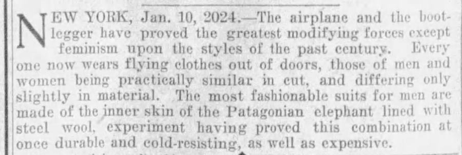 document - N Ew York, Jan. 10, 2024. The airplane and the boot legger have proved the greatest modifying forces except feminism upon the styles of the past century. Every one now wears flying clothes out of doors, those of men and women being practically 