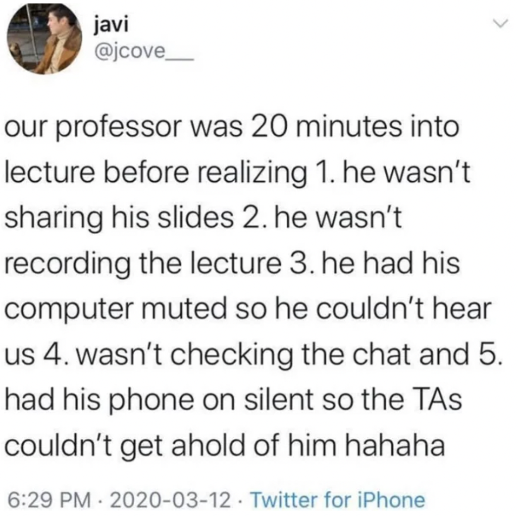 screenshot - javi > our professor was 20 minutes into lecture before realizing 1. he wasn't sharing his slides 2. he wasn't recording the lecture 3. he had his computer muted so he couldn't hear us 4. wasn't checking the chat and 5. had his phone on silen