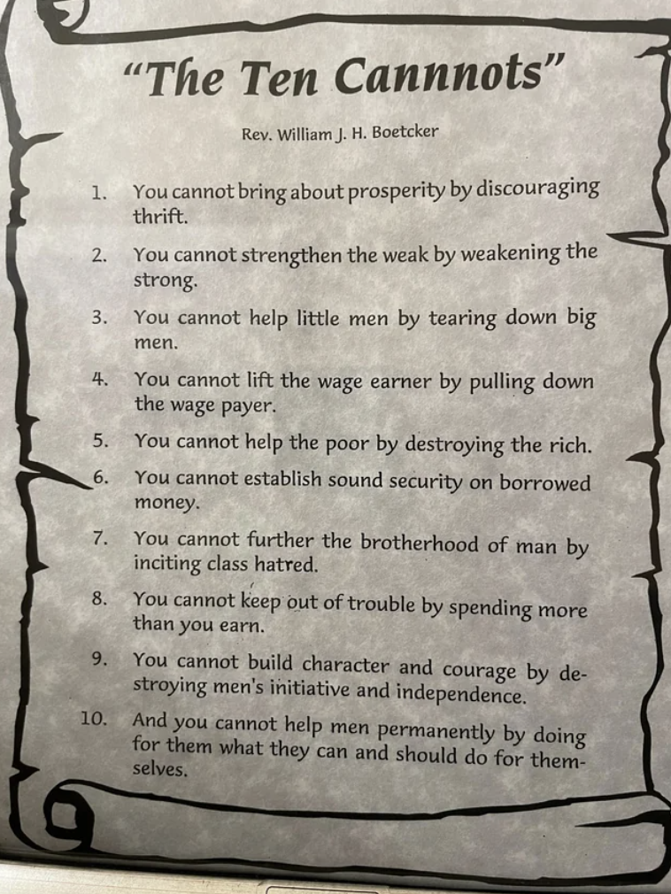document - "The Ten Cannnots" Rev. William J. H. Boetcker 1. You cannot bring about prosperity by discouraging 2. thrift. You cannot strengthen the weak by weakening the strong. 3. You cannot help little men by tearing down big 4. 5. men. You cannot lift 