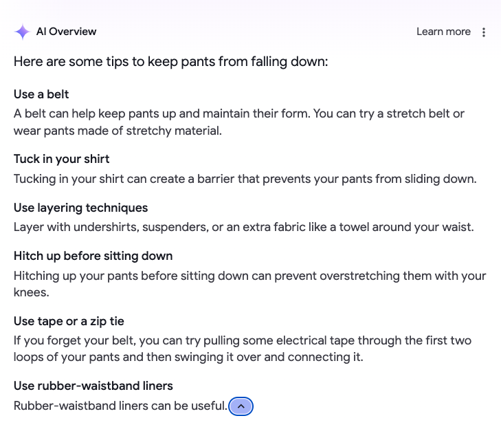 document - Al Overview Here are some tips to keep pants from falling down Use a belt Learn more A belt can help keep pants up and maintain their form. You can try a stretch belt or wear pants made of stretchy material. Tuck in your shirt Tucking in your s