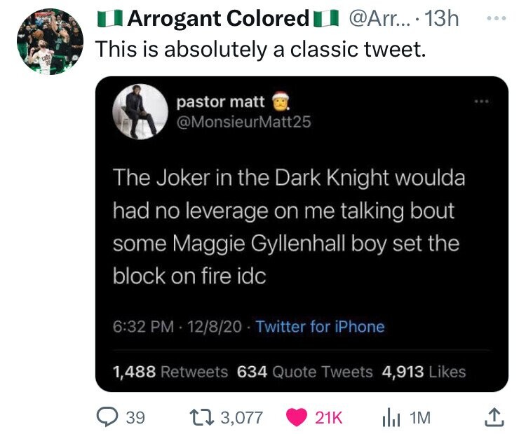 screenshot - Arrogant Colored .... 13h This is absolutely a classic tweet. pastor matt The Joker in the Dark Knight woulda had no leverage on me talking bout some Maggie Gyllenhall boy set the block on fire idc 12820 Twitter for iPhone 1,488 634 Quote Twe