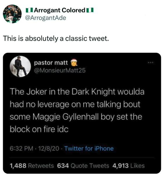screenshot - Arrogant Colored This is absolutely a classic tweet. pastor matt The Joker in the Dark Knight woulda had no leverage on me talking bout some Maggie Gyllenhall boy set the block on fire idc 12820 Twitter for iPhone 1,488 634 Quote Tweets 4,913