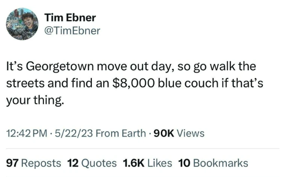 number - Tim Ebner It's Georgetown move out day, so go walk the streets and find an $8,000 blue couch if that's your thing. 52223 From Earth 90K Views 97 Reposts 12 Quotes 10 Bookmarks