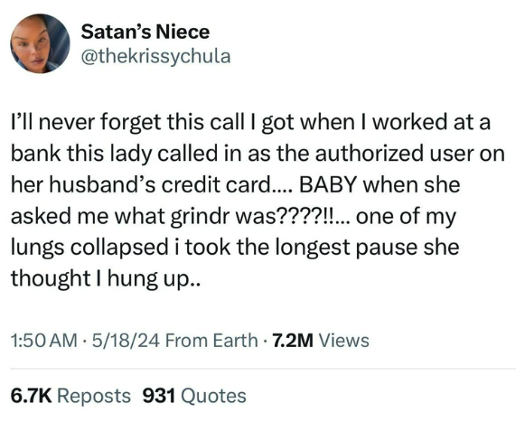 screenshot - Satan's Niece I'll never forget this call I got when I worked at a bank this lady called in as the authorized user on her husband's credit card.... Baby when she asked me what grindr was????!!... one of my lungs collapsed i took the longest p