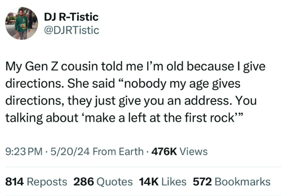 screenshot - Dj RTistic My Gen Z cousin told me I'm old because I give directions. She said "nobody my age gives directions, they just give you an address. You talking about 'make a left at the first rock"" 52024 From Earth Views 814 Reposts 286 Quotes 14