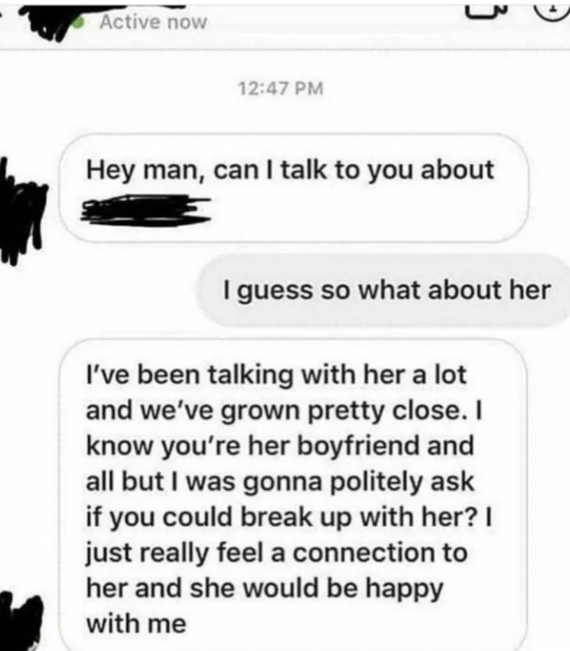 screenshot - Active now 3 Hey man, can I talk to you about I guess so what about her I've been talking with her a lot and we've grown pretty close. I know you're her boyfriend and all but I was gonna politely ask if you could break up with her? I just rea