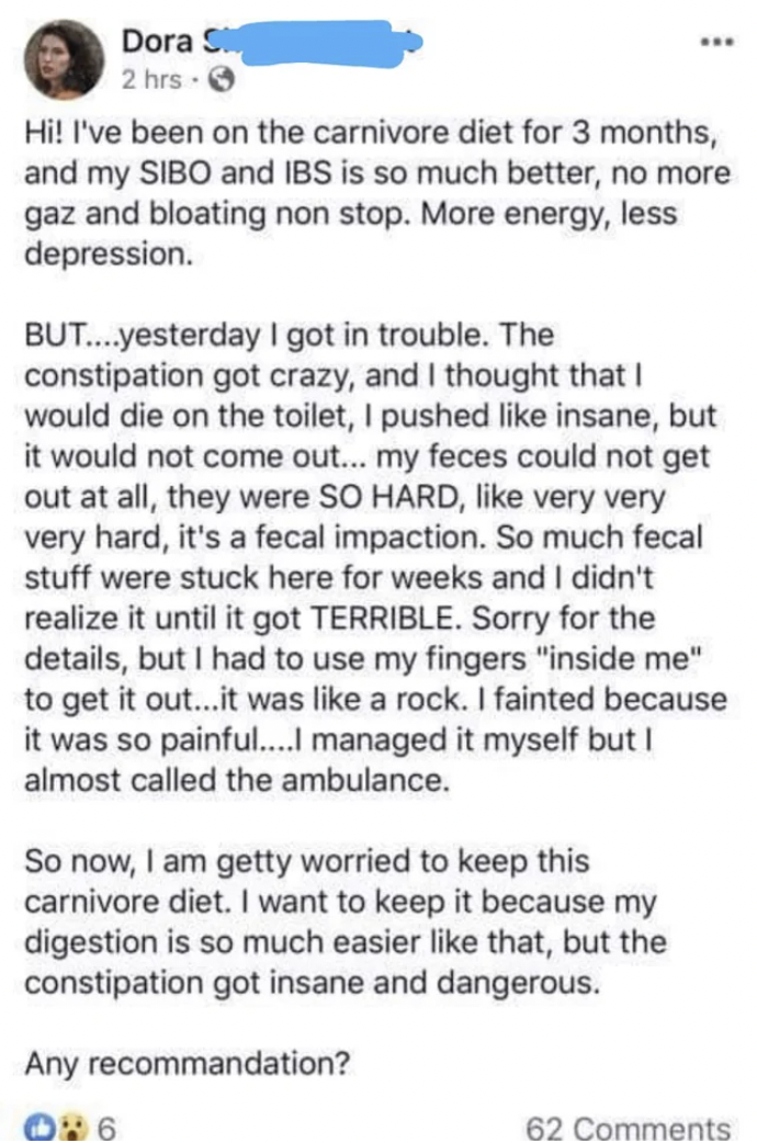 document - Dora S 2 hrs 3 Hi! I've been on the carnivore diet for 3 months, and my Sibo and Ibs is so much better, no more gaz and bloating non stop. More energy, less depression. But....yesterday I got in trouble. The constipation got crazy, and I though