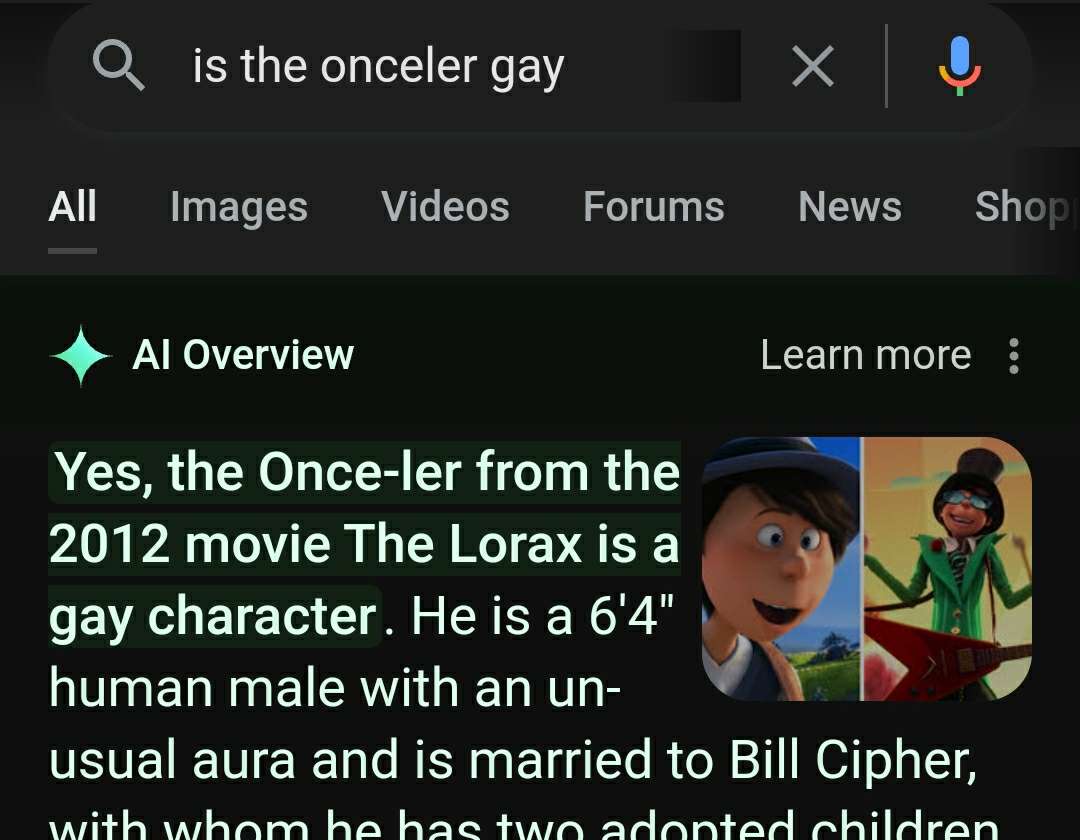screenshot - is the onceler gay All Images Videos Forums News Shop Al Overview Learn more Yes, the Onceler from the 2012 movie The Lorax is a gay character. He is a 6'4" human male with an un usual aura and is married to Bill Cipher, with whom he has two 