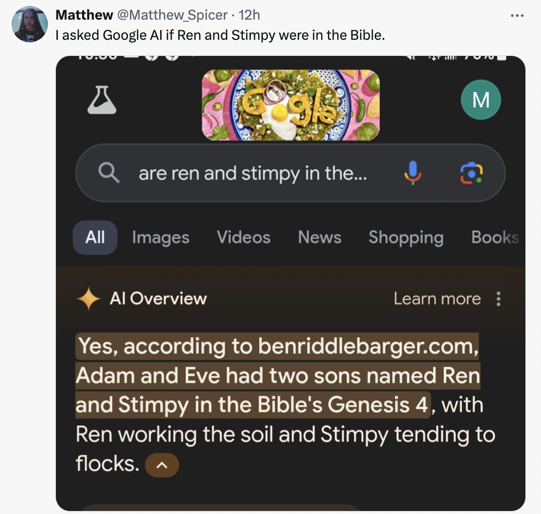 screenshot - Matthew Spicer 12h I asked Google Al if Ren and Stimpy were in the Bible. M are ren and stimpy in the... All Images Videos News Shopping Books Al Overview Learn more Yes, according to benriddlebarger.com, Adam and Eve had two sons named Ren a