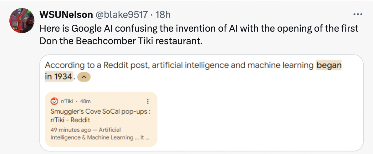 screenshot - WSUNelson . 18h Here is Google Al confusing the invention of Al with the opening of the first Don the Beachcomber Tiki restaurant. According to a Reddit post, artificial intelligence and machine learning began in 1934. ^ rTiki 48m Smuggler's 