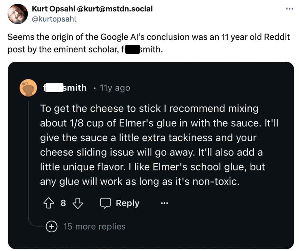 screenshot - Kurt Opsahl .social Seems the origin of the Google Al's conclusion was an 11 year old Reddit post by the eminent scholar, f smith. smith 11y ago To get the cheese to stick I recommend mixing about 18 cup of Elmer's glue in with the sauce. It'