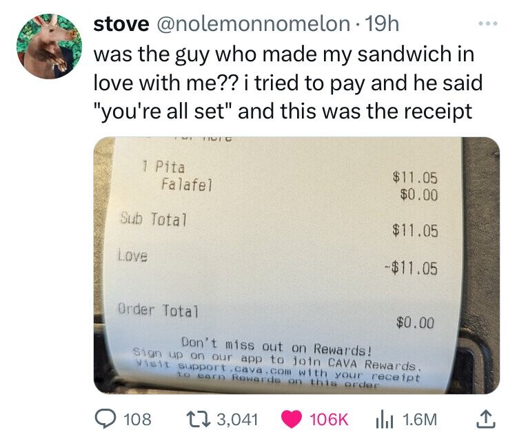 screenshot - stove 19h was the guy who made my sandwich in love with me?? i tried to pay and he said "you're all set" and this was the receipt 1 Pita Falafel Sub Total Love Order Total $11.05 $0.00 $11.05 $11.05 $0.00 Don't miss out on Rewards! Sign up on