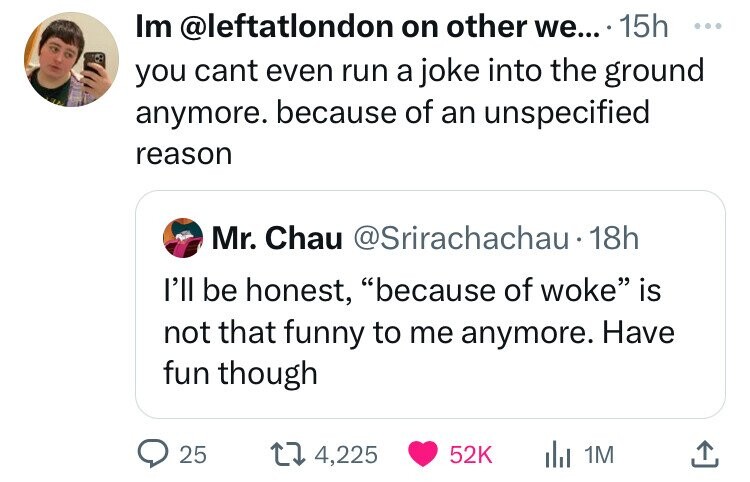 screenshot - Im on other we.... 15h you cant even run a joke into the ground anymore. because of an unspecified reason Mr. Chau 18h I'll be honest, "because of woke" is not that funny to me anymore. Have fun though 25 174, Il 1M