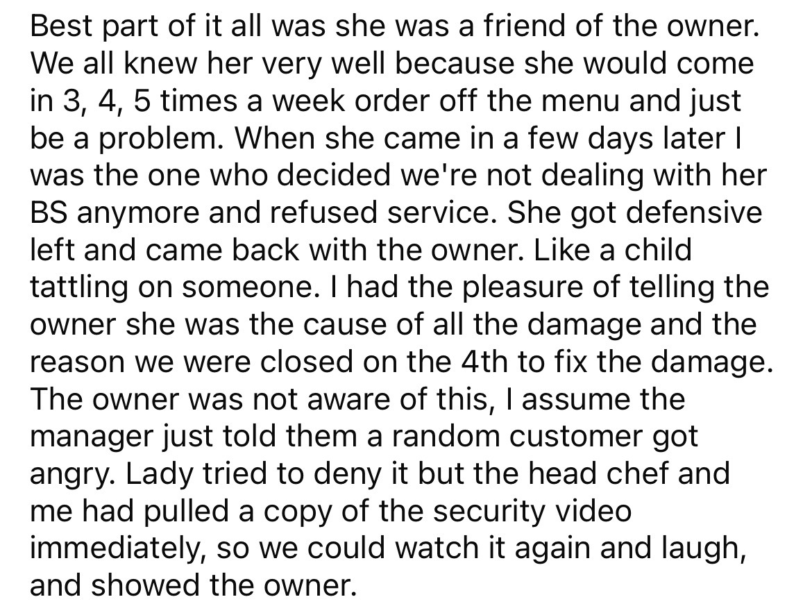 number - Best part of it all was she was a friend of the owner. We all knew her very well because she would come in 3, 4, 5 times a week order off the menu and just be a problem. When she came in a few days later I was the one who decided we're not dealin