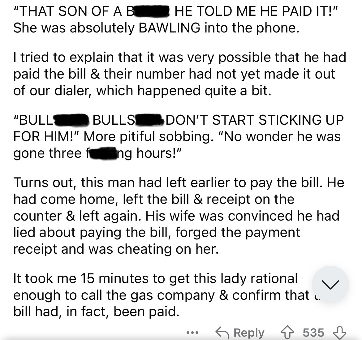 document - "That Son Of A B He Told Me He Paid It!" She was absolutely Bawling into the phone. I tried to explain that it was very possible that he had paid the bill & their number had not yet made it out of our dialer, which happened quite a bit. "Bull B