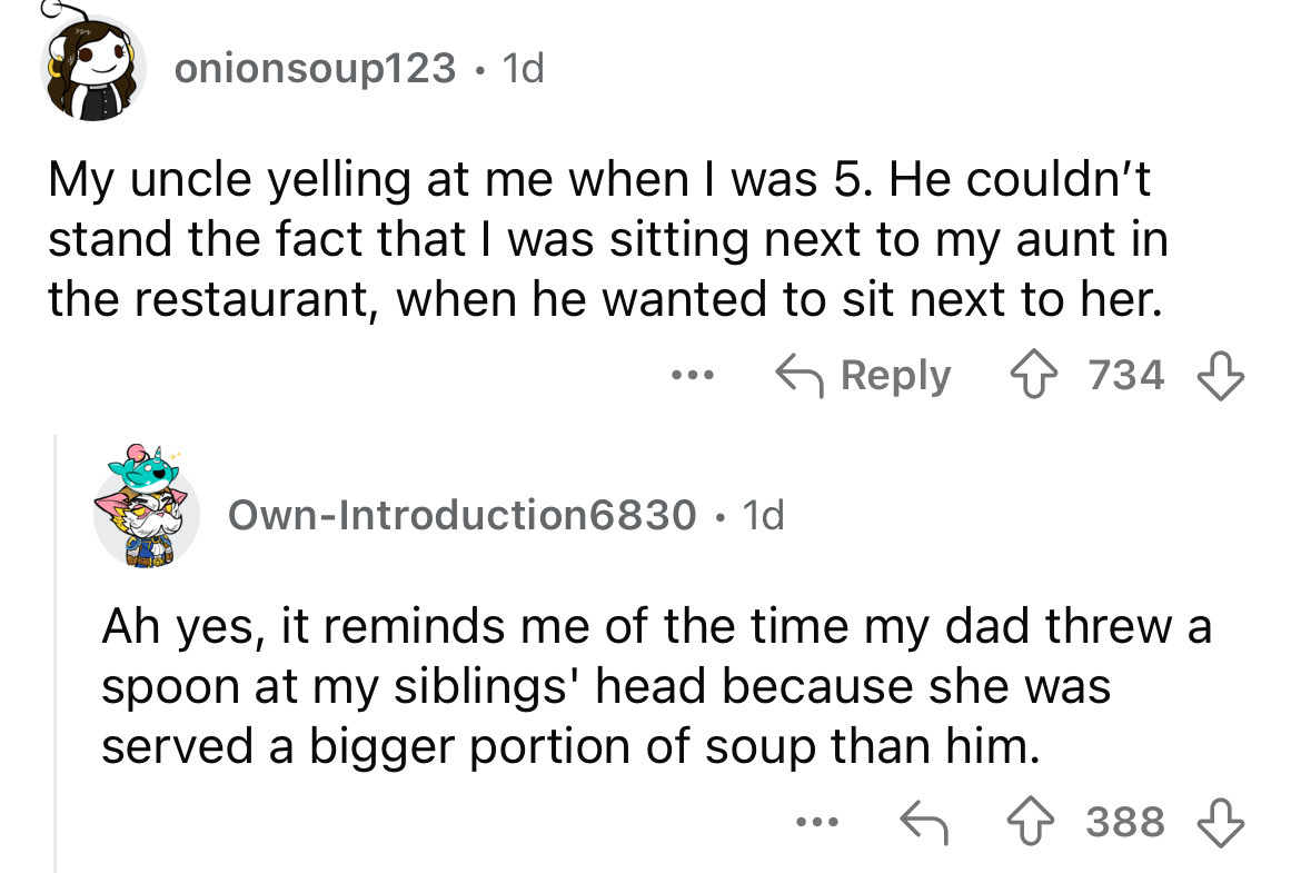 screenshot - onionsoup123 1d My uncle yelling at me when I was 5. He couldn't stand the fact that I was sitting next to my aunt in the restaurant, when he wanted to sit next to her. OwnIntroduction6830 1d . 734 Ah yes, it reminds me of the time my dad thr