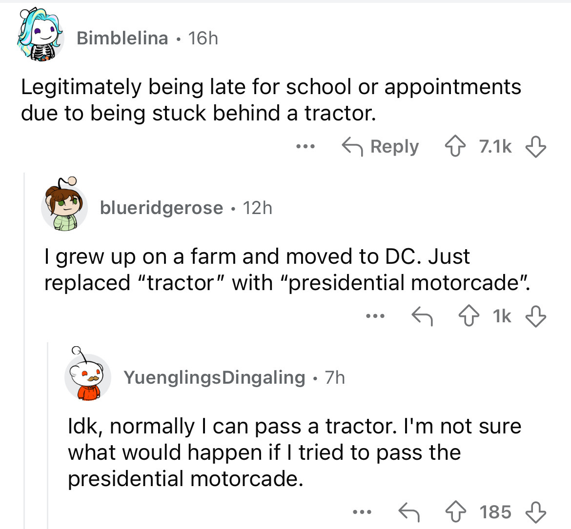 screenshot - Bimblelina 16h Legitimately being late for school or appointments due to being stuck behind a tractor. blueridgerose 12h. ... I grew up on a farm and moved to Dc. Just replaced "tractor" with "presidential motorcade". ... 1k YuenglingsDingali