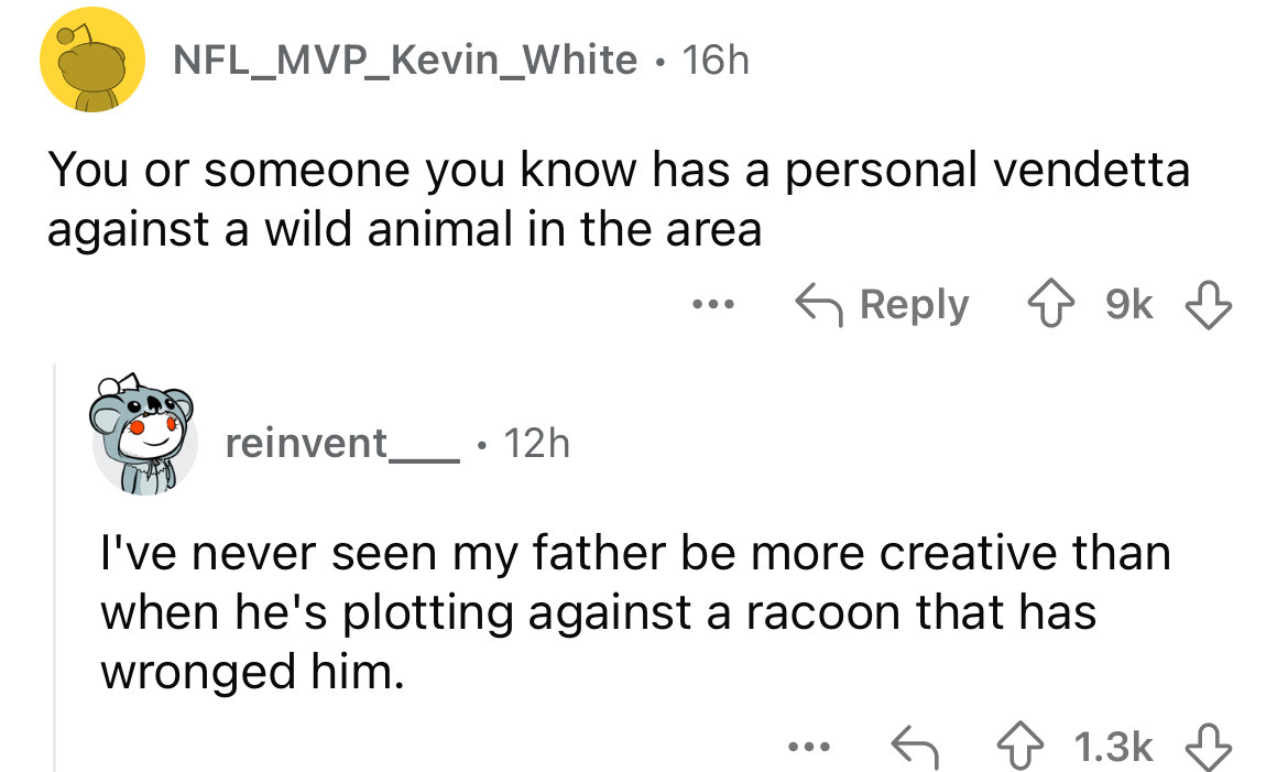 screenshot - NFL_MVP_Kevin_White 16h You or someone you know has a personal vendetta against a wild animal in the area reinvent 12h . . . 9k I've never seen my father be more creative than when he's plotting against a racoon that has wronged him. ...
