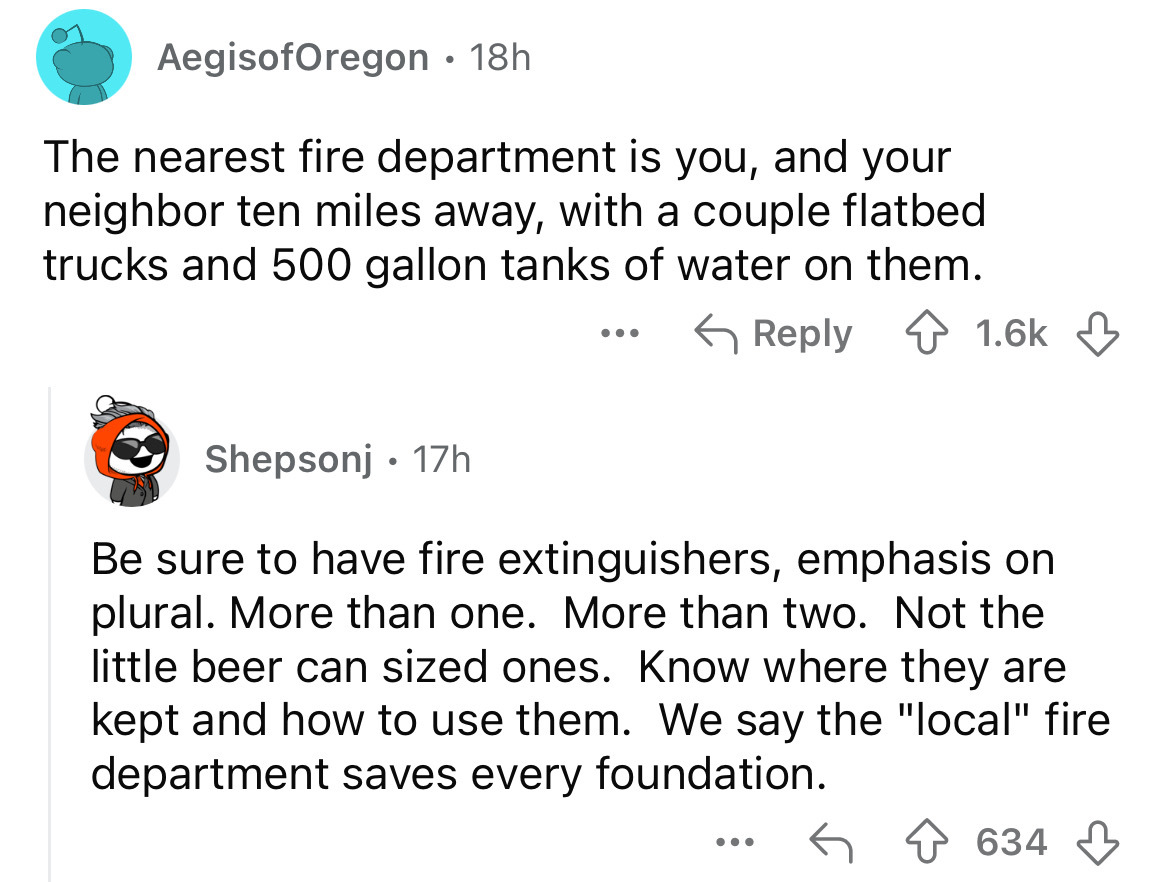 number - AegisofOregon 18h . The nearest fire department is you, and your neighbor ten miles away, with a couple flatbed trucks and 500 gallon tanks of water on them. ... Shepsonj 17h Be sure to have fire extinguishers, emphasis on plural. More than one. 