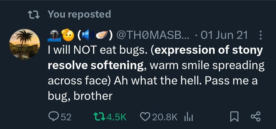 globe - t You reposted ... 01 Jun 21 I will Not eat bugs. expression of stony resolve softening, warm smile spreading across face Ah what the hell. Pass me a bug, brother Q52 ll %