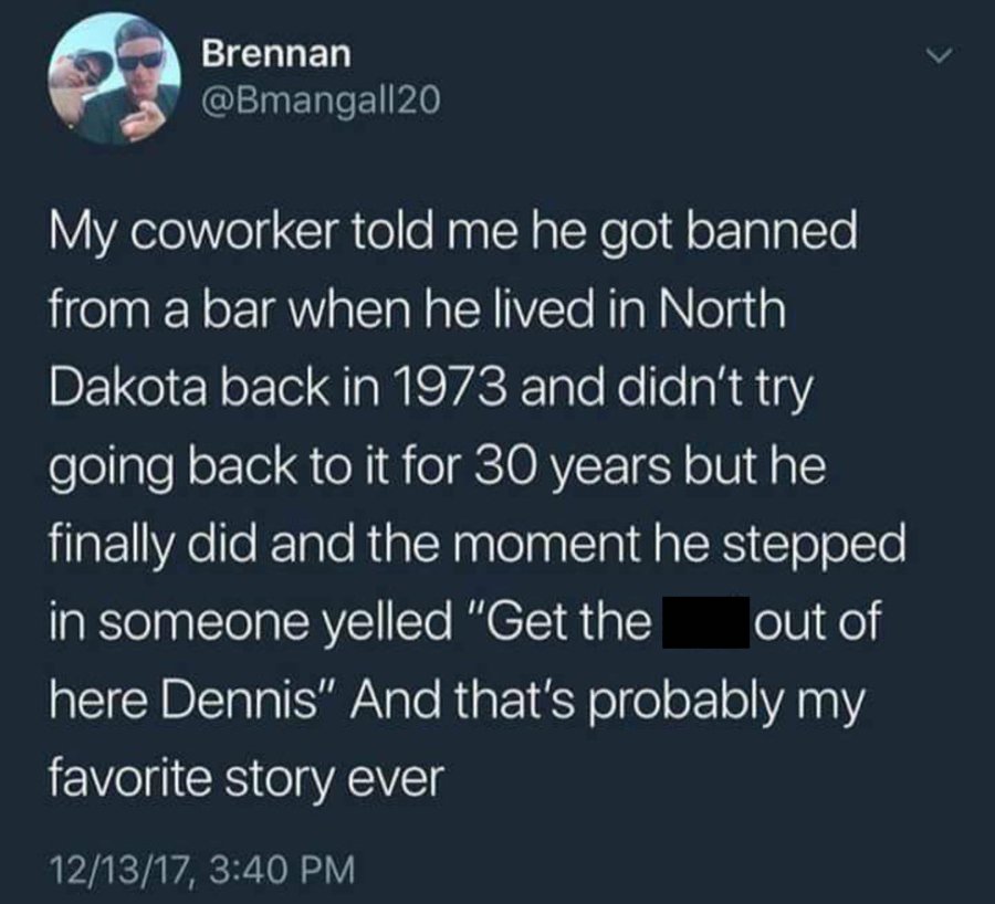screenshot - Brennan My coworker told me he got banned from a bar when he lived in North Dakota back in 1973 and didn't try going back to it for 30 years but he finally did and the moment he stepped in someone yelled "Get the out of here Dennis" And that'