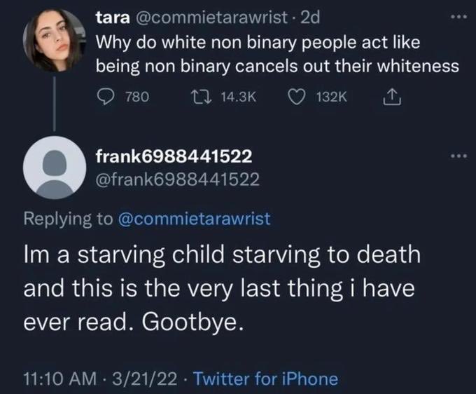 am a starving child - tara . 2d Why do white non binary people act being non binary cancels out their whiteness 780 frank6988441522 Im a starving child starving to death and this is the very last thing i have ever read. Gootbye. 32122 Twitter for iPhone .