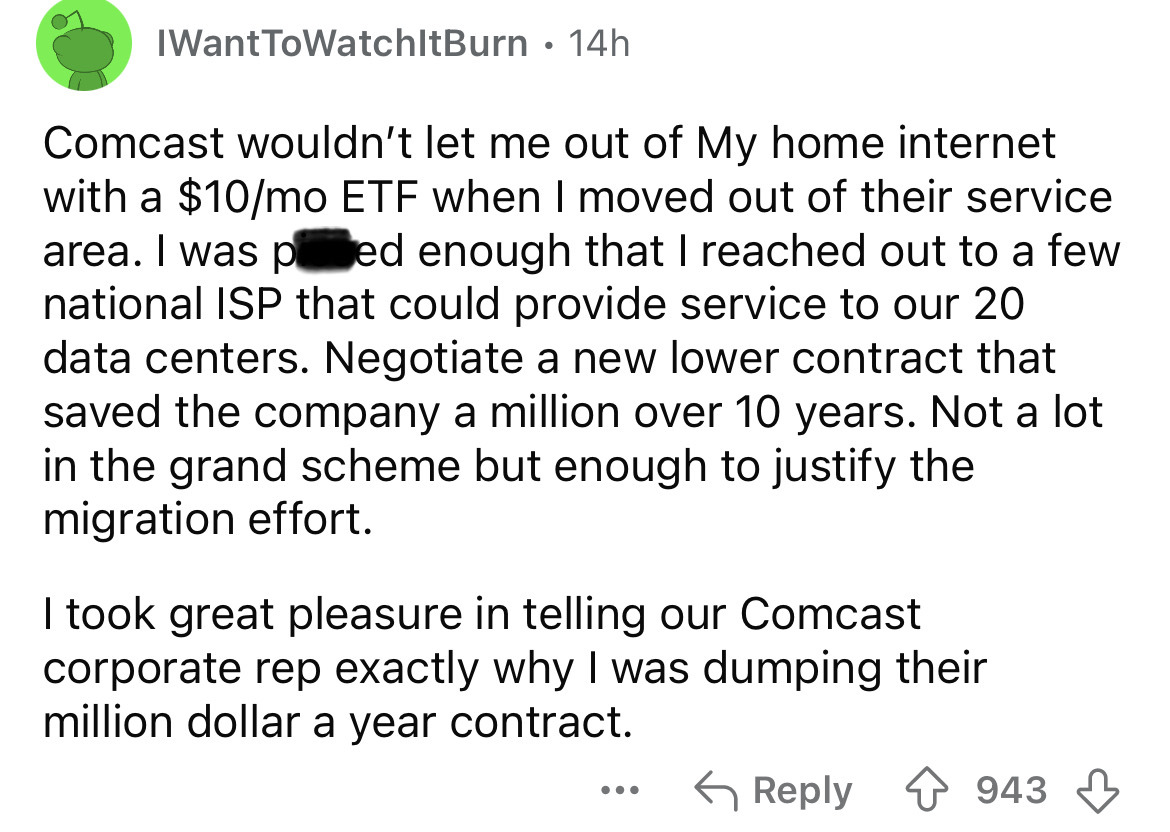 screenshot - IWantToWatchItBurn 14h . Comcast wouldn't let me out of My home internet with a $10mo Etf when I moved out of their service area. I was ped enough that I reached out to a few national Isp that could provide service to our 20 data centers. Neg