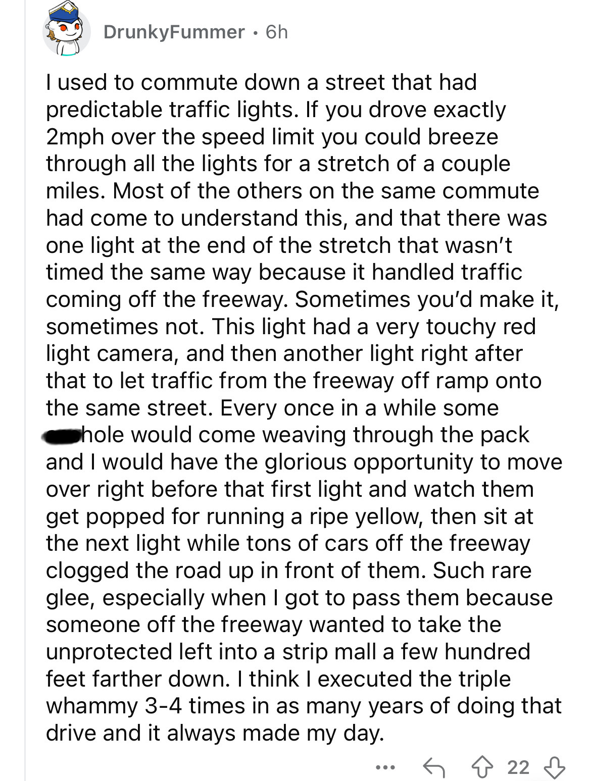 document - DrunkyFummer 6h I used to commute down a street that had predictable traffic lights. If you drove exactly 2mph over the speed limit you could breeze through all the lights for a stretch of a couple miles. Most of the others on the same commute 