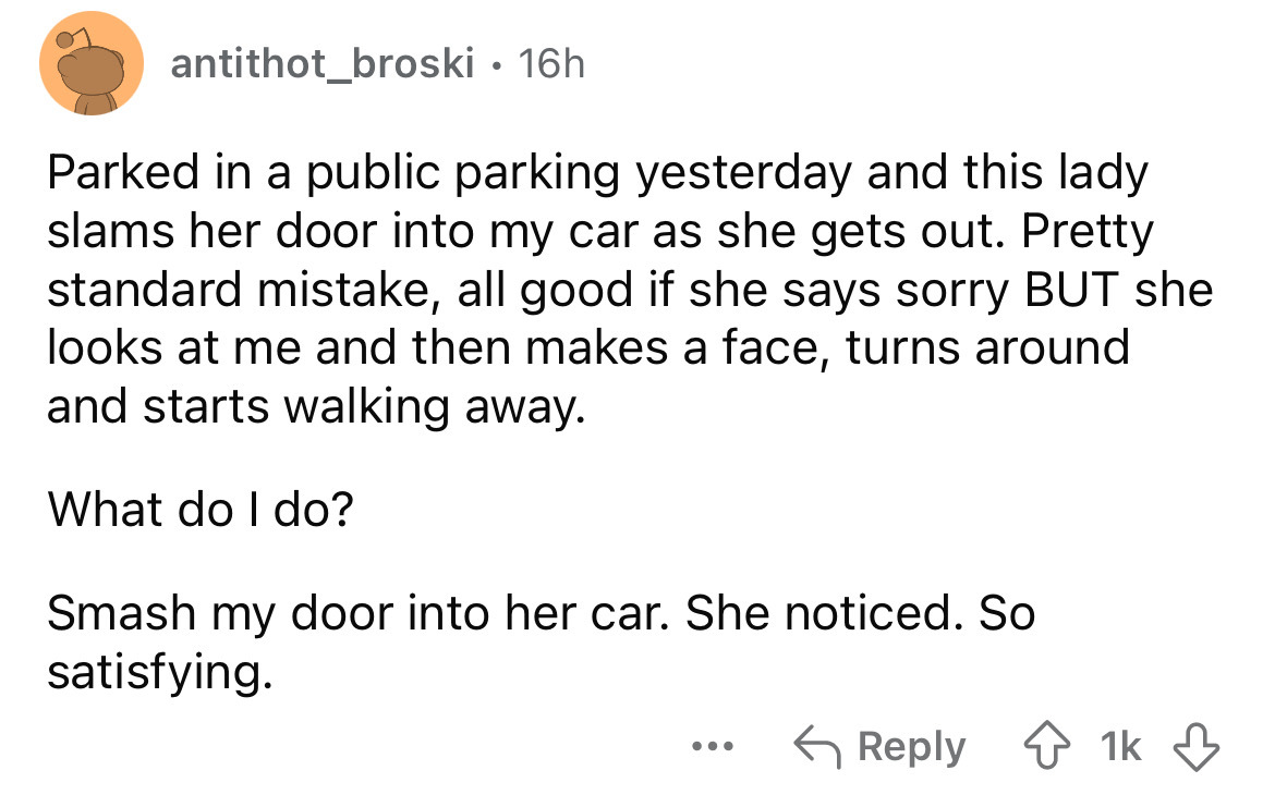 number - antithot_broski 16h Parked in a public parking yesterday and this lady slams her door into my car as she gets out. Pretty standard mistake, all good if she says sorry But she looks at me and then makes a face, turns around and starts walking away