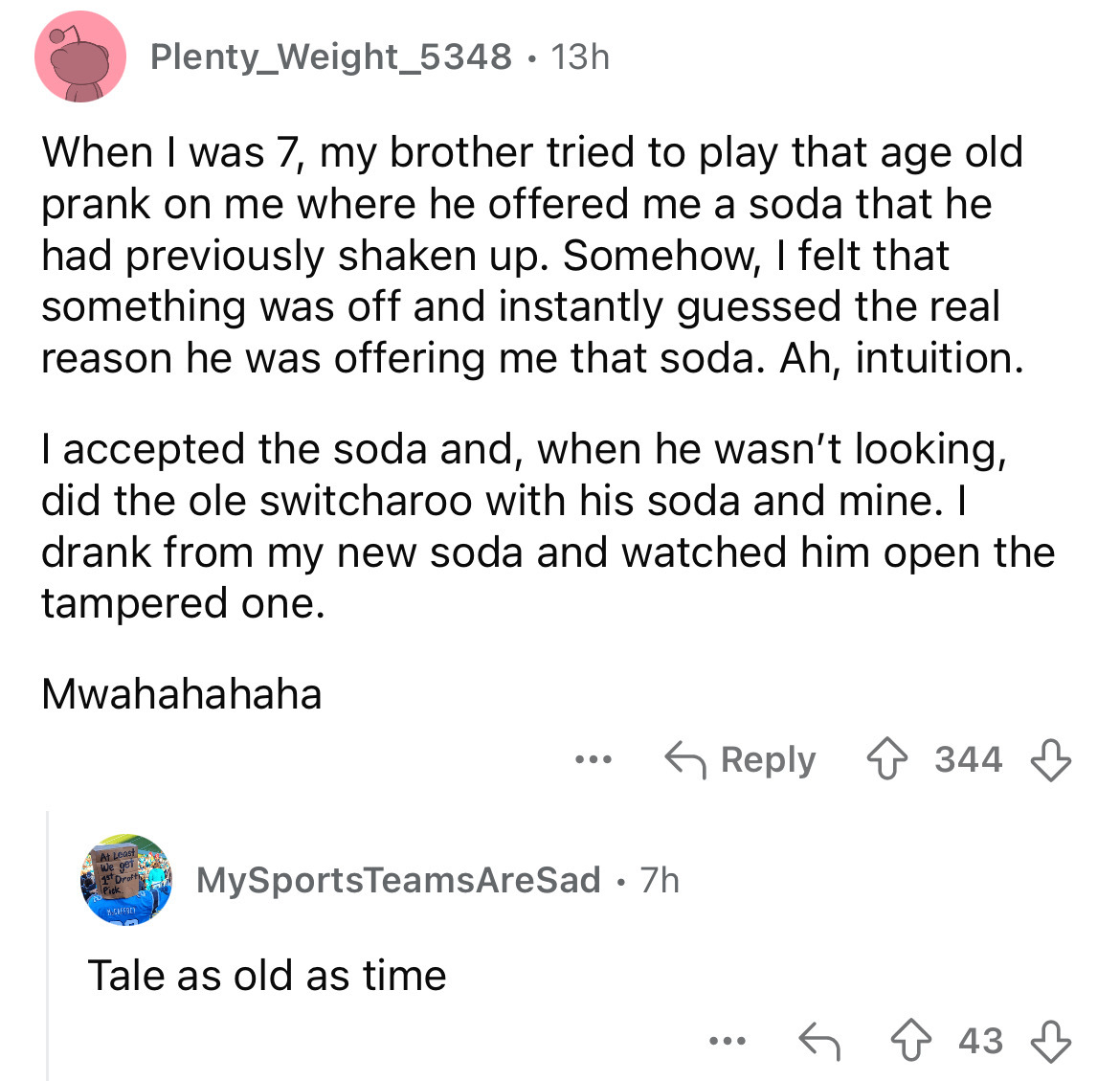 screenshot - Plenty_Weight_5348 13h . When I was 7, my brother tried to play that age old prank on me where he offered me a soda that he had previously shaken up. Somehow, I felt that something was off and instantly guessed the real reason he was offering