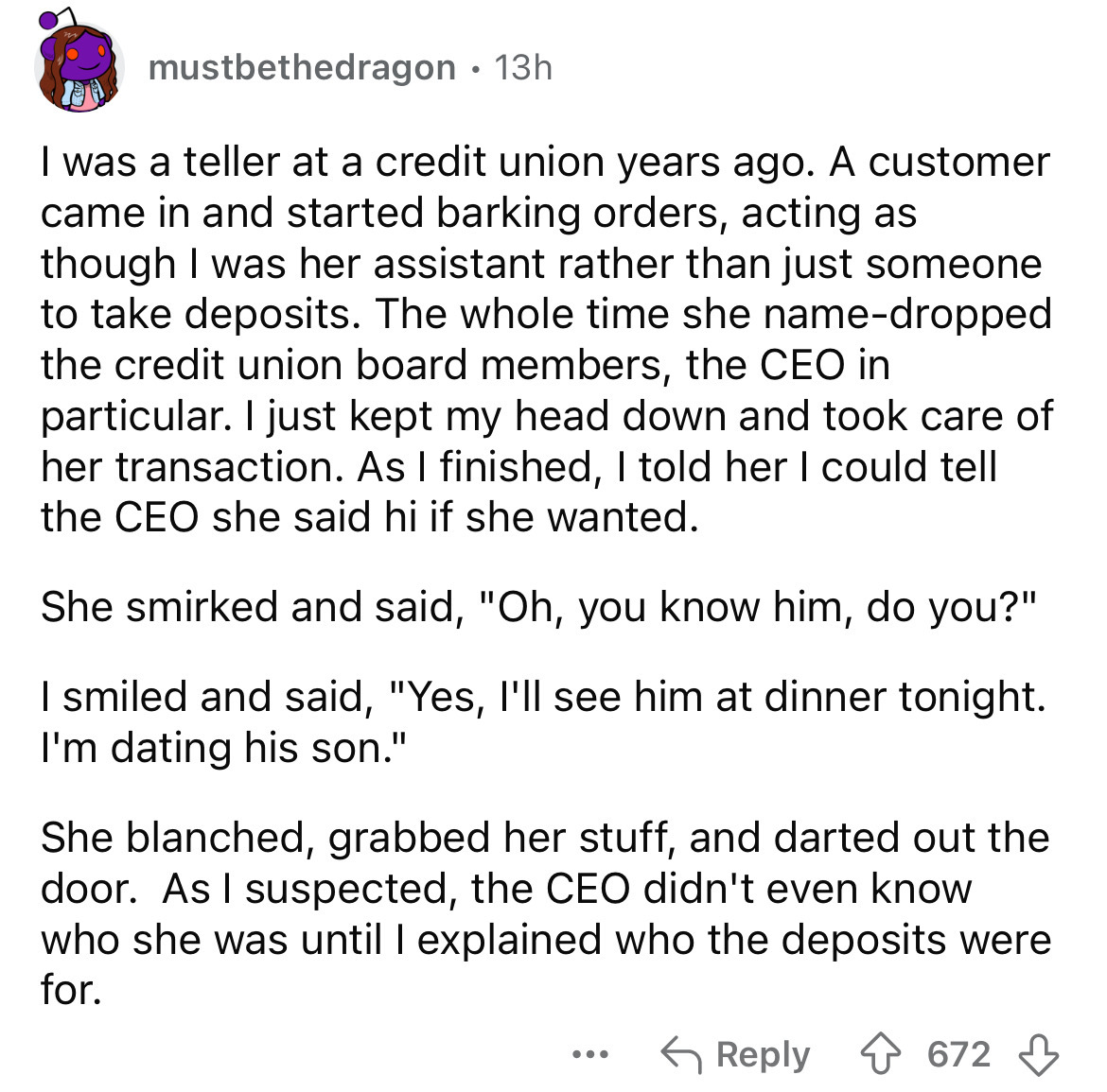 document - mustbethedragon 13h . I was a teller at a credit union years ago. A customer came in and started barking orders, acting as though I was her assistant rather than just someone to take deposits. The whole time she namedropped the credit union boa