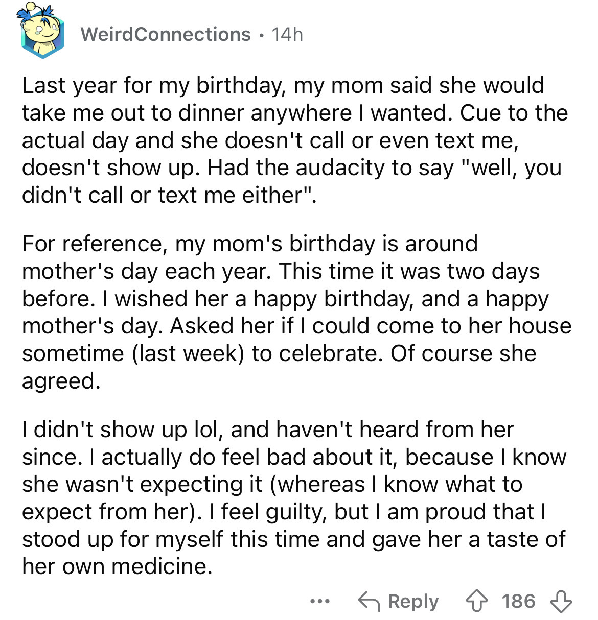 document - Weird Connections 14h Last year for my birthday, my mom said she would take me out to dinner anywhere I wanted. Cue to the actual day and she doesn't call or even text me, doesn't show up. Had the audacity to say "well, you didn't call or text 
